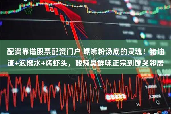 配资靠谱股票配资门户 螺蛳粉汤底的灵魂！猪油渣+泡椒水+烤虾头，酸辣臭鲜味正宗到馋哭邻居