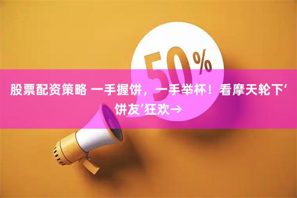 股票配资策略 一手握饼，一手举杯！看摩天轮下‘饼友’狂欢→