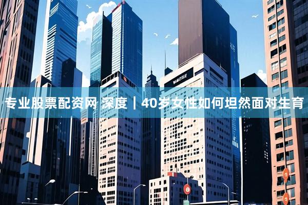 专业股票配资网 深度｜40岁女性如何坦然面对生育