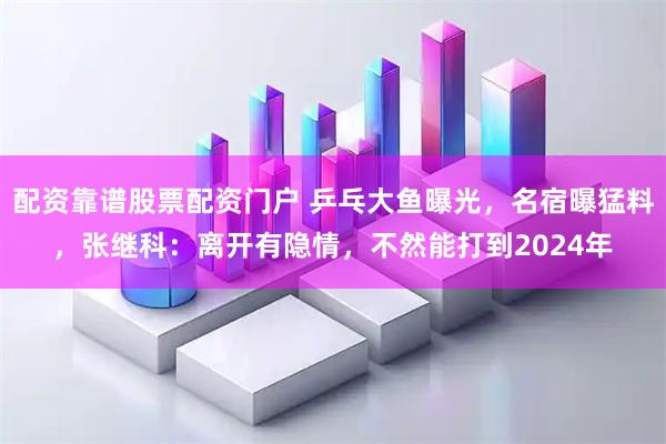 配资靠谱股票配资门户 乒乓大鱼曝光，名宿曝猛料，张继科：离开有隐情，不然能打到2024年