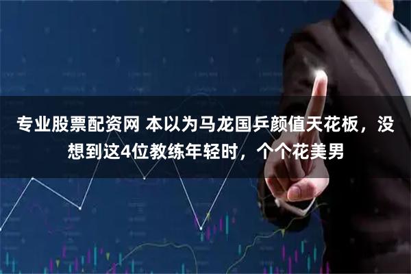 专业股票配资网 本以为马龙国乒颜值天花板，没想到这4位教练年轻时，个个花美男