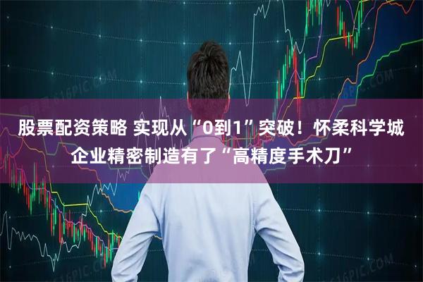 股票配资策略 实现从“0到1”突破！怀柔科学城企业精密制造有了“高精度手术刀”
