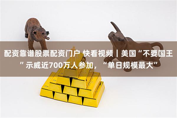 配资靠谱股票配资门户 快看视频｜美国“不要国王”示威近700万人参加，“单日规模最大”