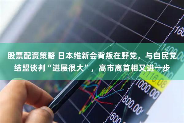 股票配资策略 日本维新会背叛在野党，与自民党结盟谈判“进展很大”，高市离首相又进一步