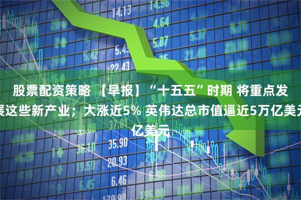 股票配资策略 【早报】“十五五”时期 将重点发展这些新产业；大涨近5% 英伟达总市值逼近5万亿美元