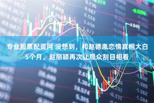 专业股票配资网 没想到，和赵德胤恋情真相大白5个月，赵丽颖再次让观众刮目相看