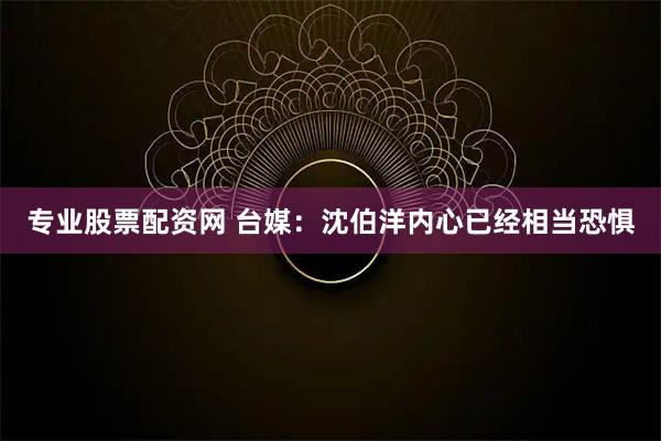 专业股票配资网 台媒：沈伯洋内心已经相当恐惧