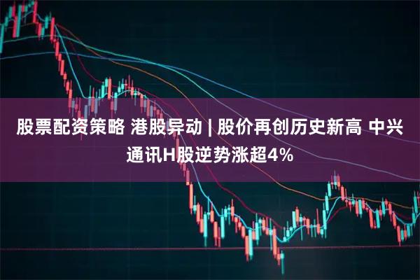 股票配资策略 港股异动 | 股价再创历史新高 中兴通讯H股逆势涨超4%