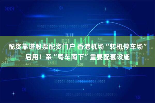 配资靠谱股票配资门户 香港机场“转机停车场”启用！系“粤车南下”重要配套设施