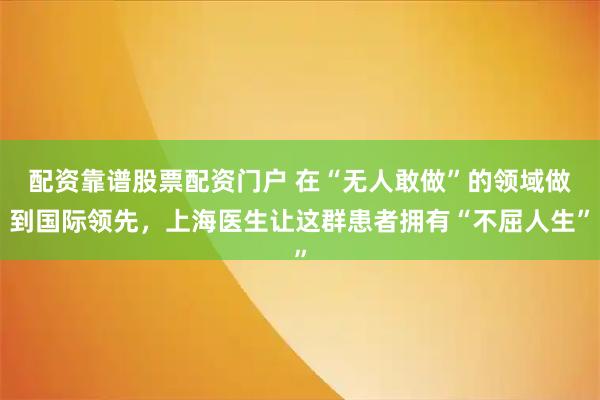 配资靠谱股票配资门户 在“无人敢做”的领域做到国际领先，上海医生让这群患者拥有“不屈人生”