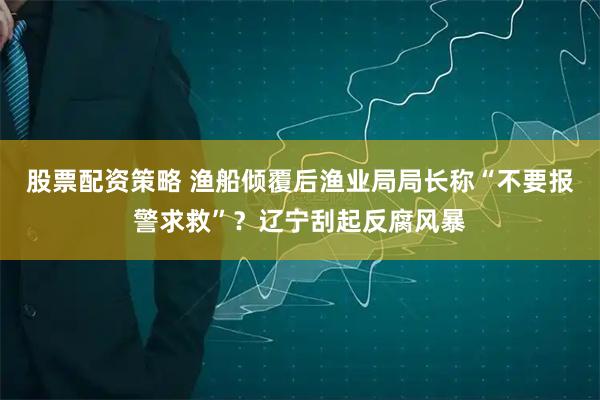 股票配资策略 渔船倾覆后渔业局局长称“不要报警求救”？辽宁刮起反腐风暴