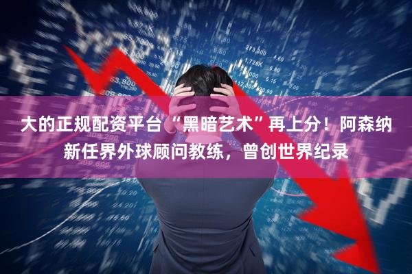 大的正规配资平台 “黑暗艺术”再上分！阿森纳新任界外球顾问教练，曾创世界纪录