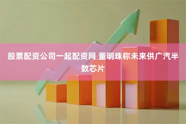 股票配资公司一起配资网 董明珠称未来供广汽半数芯片