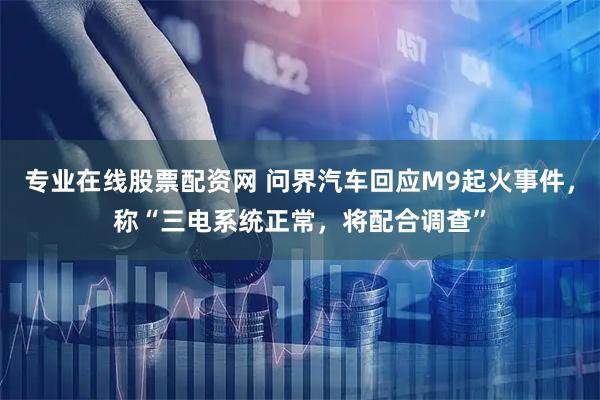 专业在线股票配资网 问界汽车回应M9起火事件，称“三电系统正常，将配合调查”