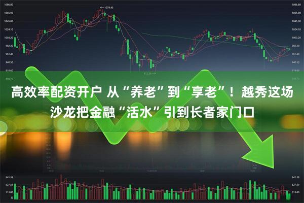 高效率配资开户 从“养老”到“享老”！越秀这场沙龙把金融“活水”引到长者家门口