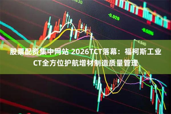 股票配资集中网站 2026TCT落幕：福柯斯工业CT全方位护航增材制造质量管理