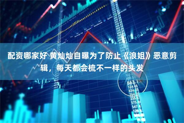 配资哪家好 黄灿灿自曝为了防止《浪姐》恶意剪辑，每天都会梳不一样的头发