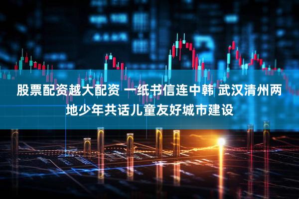 股票配资越大配资 一纸书信连中韩 武汉清州两地少年共话儿童友好城市建设