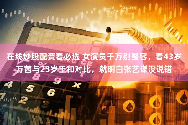 在线炒股配资看必选 女演员千万别整容，看43岁万茜与23岁王和对比，就明白张艺谋没说错