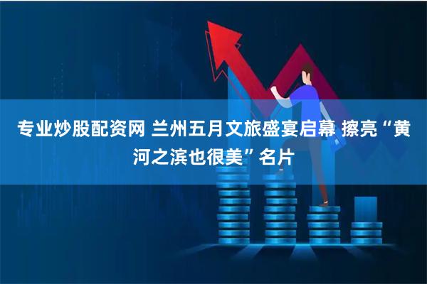 专业炒股配资网 兰州五月文旅盛宴启幕 擦亮“黄河之滨也很美”名片