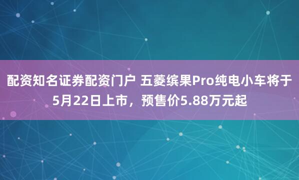 配资知名证券配资门户 五菱缤果Pro纯电小车将于5月22日上市，预售价5.88万元起