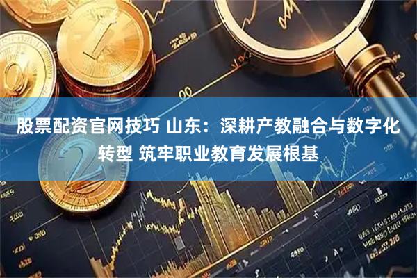 股票配资官网技巧 山东：深耕产教融合与数字化转型 筑牢职业教育发展根基