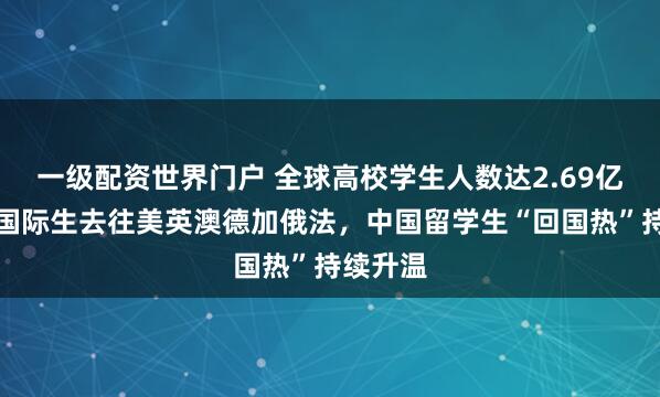 一级配资世界门户 全球高校学生人数达2.69亿，半数国际生去往美英澳德加俄法，中国留学生“回国热”持续升温