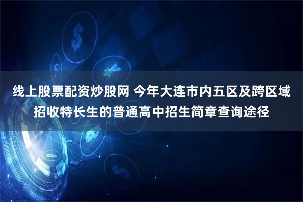 线上股票配资炒股网 今年大连市内五区及跨区域招收特长生的普通高中招生简章查询途径