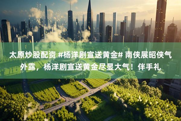 太原炒股配资 #杨洋剧宣送黄金# 南侠展昭侠气外露，杨洋剧宣送黄金尽显大气！伴手礼