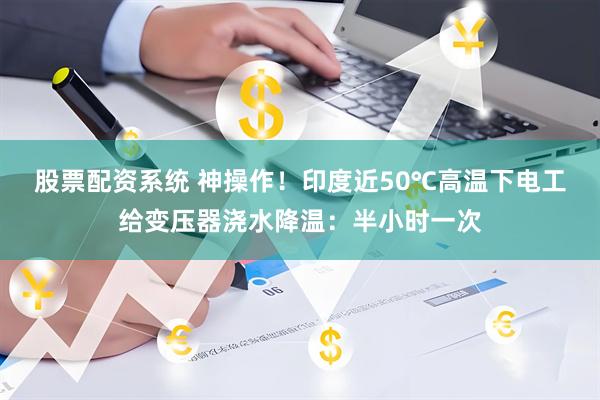 股票配资系统 神操作！印度近50℃高温下电工给变压器浇水降温：半小时一次