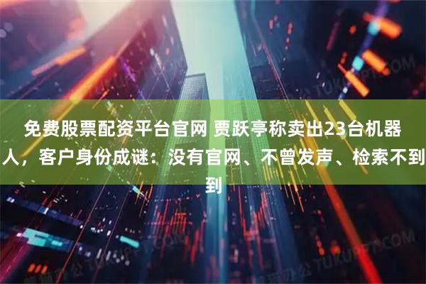 免费股票配资平台官网 贾跃亭称卖出23台机器人，客户身份成谜：没有官网、不曾发声、检索不到