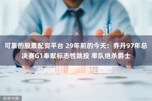 可靠的股票配资平台 29年前的今天：乔丹97年总决赛G1奉献标志性跳投 率队绝杀爵士