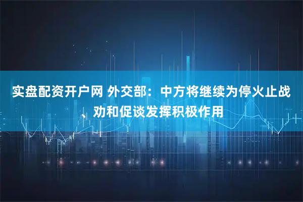 实盘配资开户网 外交部：中方将继续为停火止战、劝和促谈发挥积极作用