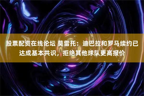 股票配资在线论坛 莫雷托：迪巴拉和罗马续约已达成基本共识，拒绝其他球队更高报价