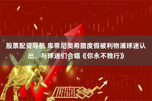 股票配资导航 库蒂尼奥希腊度假被利物浦球迷认出，与球迷们合唱《你永不独行》