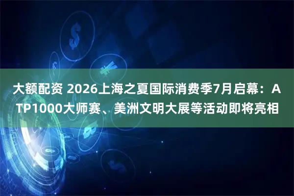 大额配资 2026上海之夏国际消费季7月启幕：ATP1000大师赛、美洲文明大展等活动即将亮相