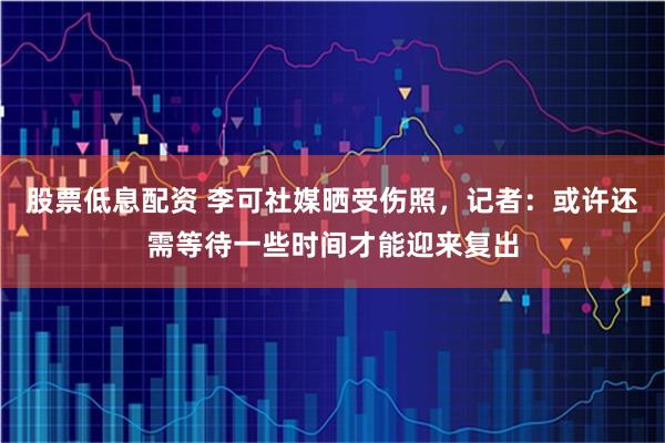 股票低息配资 李可社媒晒受伤照，记者：或许还需等待一些时间才能迎来复出