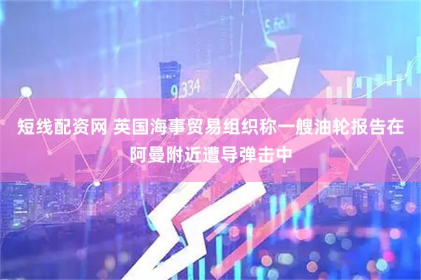 短线配资网 英国海事贸易组织称一艘油轮报告在阿曼附近遭导弹击中