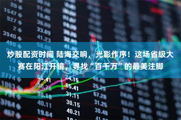 炒股配资时间 陆海交响，光影作序！这场省级大赛在阳江开镜，寻找“百千万”的最美注脚